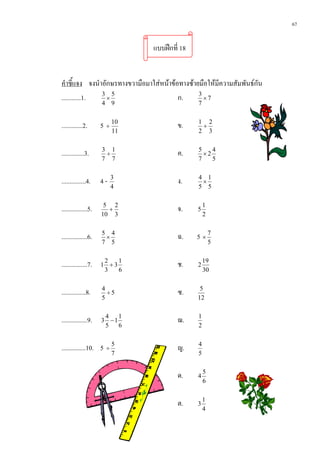 67


                                แบบฝกที่ 18


คําชี้แจง จงนําอักษรทางขวามือมาใสหนาขอทางซายมือใหมีความสัมพันธกัน
............1. 3 5
                 ×                       ก.     3
                                                  ×7
                     4 9                        7


.............2.      5 ÷ 10              ข.     1 2
                                                 +
                          11                    2 3


..............3.     3 1
                      ÷                  ค.     5
                                                  ×2
                                                     4
                     7 7                        7    5


...............4.    4-   3
                                         ง.     4 1
                                                 ×
                          4                     5 5


................5.    5 2
                       +                 จ.     5
                                                    1
                     10 3                           2


................6.   5 4
                      ×                  ฉ.    5 ×7
                     7 5                                5


................7.    2
                     1 +3
                          1
                                         ช.     2
                                                    19
                      3   6                         30


...............8.    4
                       ÷5                ซ.      5
                     5                          12


................9.    4
                     3 −1
                          1
                                         ฌ.     1
                      5   6                     2


...............10. 5 ÷ 5                 ญ.     4
                          7                     5


                                         ด.     4
                                                    5
                                                    6


                                         ต.     3
                                                    1
                                                    4
 