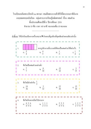 68


 โรงเรียนเฉลิมพระเกียรติ ๖๐ พรรษา สมเด็จพระนางเจาสิริกิติ์พระบรมราชินีนาถ
     แบบทดสอบหลังเรียน กลุมสาระการเรียนรูคณิตศาสตร เรื่อง เศษสวน
                   ชั้นประถมศึกษาปที่ 6 ปการศึกษา 2551
              จํานวน 15 ขอ เวลา 45 นาที คะแนนเต็ม 15 คะแนน
                           ...........................................................

คําชี้แจง ใหนักเรียนเลือกกาเครื่องหมายคําตอบที่ถูกตองที่สุดเพียงคําตอบเดียวเทานั้น



       1.                               จากรูปจํานวนที่ระบายสีเขียนเปนเศษสวนไดอยางไร
              ก.   5
                                          ข. 4                 ค. 1                ง. 1
                   4                             5                                   5            4




       2.     ขอใดเปนเศษสวนอยางต่ํา
              ก. 7                 ข.             8
                                                                               ค.    15
                                                                                             ง.    3
                   7                             10                                  22           15




       3.     ขอใดมีคาเทากับ     1
                                    3
              ก.   14
                                           ข.     3
                                                                               ค.    15
                                                                                             ง.   15
                   36                            12                                  30           45




       4.     ขอใดเรียงจากนอยไปหามาก
              ก. 4 , 5 , 6        ข. 1 , 1 , 1                                 ค.    5 5 5
                                                                                      , ,    ง.   1 2 3
                                                                                                   , ,
                   4 5 6                         2 3 4                               4 5 6        2 3 4
 