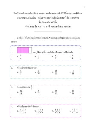 7

     โรงเรียนเฉลิมพระเกียรติ ๖๐ พรรษา สมเด็จพระนางเจาสิริกิติ์พระบรมราชินีนาถ
         แบบทดสอบกอนเรียน กลุมสาระการเรียนรูคณิตศาสตร เรื่อง เศษสวน
                                 ชั้นประถมศึกษาปที่ 6
                  จํานวน 15 ขอ เวลา 45 นาที คะแนนเต็ม 15 คะแนน
                                    ...........................................................

           คําชี้แจง ใหนักเรียนเลือกกาเครื่องหมายคําตอบที่ถูกตองที่สุดเพียงคําตอบเดียว
เทานั้น


1.                                 จากรูปจํานวนที่ระบายสีเขียนเปนเศษสวนไดอยางไร
           ก.   1
                                     ข. 1                 ค. 4                  ง. 5
                4                          5                                    5                      4




2.         ขอใดเปนเศษสวนอยางต่ํา
           ก. 7                ข.           9
                                                                         ค.     15
                                                                                                  ง.    3
                7                          10                                   20                     15




3.         ขอใดมีคาเทากับ   1
                               3
           ก.   12
                                     ข.     3
                                                                         ค.    15
                                                                                                  ง.   10
                36                         12                                  30                      15




4.         ขอใดเรียงจากนอยไปหามาก
           ก. 1 , 2 , 3        ข. 1 , 1 , 1                              ค.     5 5 5
                                                                                 , ,              ง.   4 5 6
                                                                                                        , ,
                2 3 4                      2 3 4                                4 5 6                  4 5 6
 