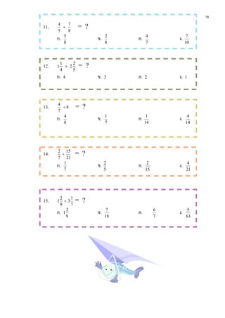 70
11.   4
         ×
           7
                    = ?
      5    8
      ก. 5
                          ข.   2
                                    ค.   4
                                                  ง.    7
         8                     8         7             10




12.   1
          1
            × 2
                2
                    = ?
          4     5
      ก. 4                ข. 3      ค. 2          ง. 1



13.   4
         ÷8         = ?
      7
      ก. 4                ข.   1
                                    ค.    1
                                                  ง.    4
         8                     7         14            14




14.   2 15
        ÷        = ?
      7 21
      ก. 1                ข.   2
                                    ค.    2
                                                  ง.   4
         7                     5         15            21




15.   1
       2
         ÷3
             1
                 = ?
       9     7
      ก. 1 2
                          ข.    7
                                    ค.        6
                                                  ง.   5
           9                   18             7        63
 