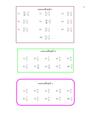74
                      เฉลยแบบฝกชุดที่ 9
1.)   15 3
        =               2.) 4 = 2                            3.)   6 3
                                                                    =
      20 4                        6     3                          8 4


4.)   4 1
       =                   5.)    16 4
                                    =                        6.)   2 1
                                                                    =
      8 2                         20 5                             4 2


7.)   4 1
       =                   8.)    4 1
                                   =                         9.)   2 1
                                                                    =
      8 2                         8 2                              8 4


                           10.)   6 3
                                   =
                                  8 4




                            เฉลยแบบฝกชุดที่ 10

      1.)   2
                2.)   1
                                  3.)   1
                                                  4.)   5
                                                                   5.)    4
            3         4                 3               6                 5


      6.)   3
                7.)    9
                                  8.)    4
                                                  9.)   3
                                                                   10.)   2
            5         10                15              5                 5




                      เฉลยแบบฝกชุดที่ 11

      1.)   2
                2.)   4
                                  3.)   2
                                                  4.)    6
                                                                   5.)    2
            3         5                 3               11                3


      6.)   7
                7.)   2
                                  8.)   3
                                                  9.)   2
                                                                   10.)   1
            9         5                 4               7                 2
 