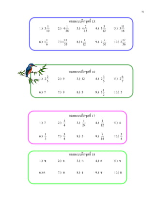 76

                              เฉลยแบบฝกชุดที่ 15
1.)   3
           1
               2.)   4
                         1
                                   3.) 4 2        4.)   5
                                                             5
                                                                 5.)    3
                                                                            11
          10             28                15               12              18


6.)   1
          1
               7.) 1 11            8.) 1 1        9.)   2
                                                             7
                                                                 10.) 2 17
          6          35                 12                  30              56




                              เฉลยแบบฝกชุดที่ 16
1.)   2
          2
               2.) 9               3.) 12         4.)   2
                                                            3
                                                                 5.)    2
                                                                            6
          5                                                 5               7


6.) 7          7.) 9               8.) 3          9.)   3
                                                            1
                                                                 10.) 5
                                                            2




                              เฉลยแบบฝกชุดที่ 17
1.) 7          2.)   3
                                   3.) 1          4.)    1
                                                                 5.) 4
                     4                  24              12


6.)   1
               7.)   3
                                   8.) 5          9.)    9
                                                                 10.)   3
      3              4                                  14              4




                              เฉลยแบบฝกชุดที่ 18
1.) ซ          2.) จ               3.) ก          4.) ต          5.) ข

6.) ค          7.) ด               8.) ง          9.) ช          10.) ฉ
 