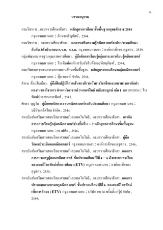 79
                                  บรรณานุกรม

กรมวิชาการ , กระทรวงศึกษาธิการ . หลักสูตรการศึกษาขั้นพื้นฐานพุทธศักราช 2544
        กรุงเทพมหานคร : อักษรเจริญทัศน , 2544.
กรมวิชาการ , กระทรวงศึกษาธิการ . เอกสารเสริมความรูคณิตศาสตรระดับประถมศึกษา
        อันดับ 3ตัวประกอบ ค.ร.น. ห.ร.ม. กรุงเทพมหานคร : องคการคาของคุรุสภา , 2539.
กลุมพัฒนามาตรฐานคุณภาพการศึกษา . คมือจัดการเรียนรูกลุมสาระการเรียนรูคณิตศาสตร
                                           ู
        กรุงเทพมหานคร : โรงพิมพองคการรับสงสินคาและพัสดุภัณฑ , 2544.
คณะวิทยากรชมรมกรรมการสถานศึกษาขันพื้นฐาน. หลักสูตรสถานศึกษากลุมคณิตศาสตร
                                         ้
        กรุงเทพมหานคร : บุค พอยท จํากัด, 2544.
คํารน ลอมในเมือง . คูมือฝกปฏิบัติการเสนทางกาวหนาทางวิชาชีพและแนวทางการจัดทํา
        ผลงานทางวิชาการ ตําแหนงอาจารย 3 เกณฑใหม ฉบับสมบูรณ เลม 1 มหาสารคาม : โรง
        พิมพประสานการพิมพ , 2545.
ศักดา บุญโต . คูมือเทคนิคการสอนคณิตศาสตรระดับประถมศึกษา กรุงเทพมหานคร :
        บริษัทเคล็ดไทย จํากัด , 2544.
สถาบันสงเสริมการสอนวิทยาศาสตรและเทคโนโลยี , กระทรวงศึกษาธิการ . การจัด
        สาระการเรียนรูกลุมคณิตศาสตรชวงชั้นที่ 1 – 2 หลักสูตรการศึกษาขั้นพื้นฐาน
        กรุงเทพมหานคร : กราฟฟค , 2546.
สถาบันสงเสริมการสอนวิทยาศาสตรและเทคโนโลยี , กระทรวงศึกษาธิการ . คูมือ
        วัดผลประเมินผลคณิตศาสตร กรุงเทพมหานคร : องคการคาของคุรุสภา , 2546.
สถาบันสงเสริมการสอนวิทยาศาสตรและเทคโนโลยี , กระทรวงศึกษาธิการ . เอกสาร
        การอบรมครูผูสอนคณิตศาสตร ชั้นประถมศึกษาปที่ 4 – 6 ดวยระบบทางไกล
        ทางสถานีโทรทัศนเพื่อการศึกษา (ETV) กรุงเทพมหานคร : องคการคาของ
        คุรุสภา , 2550.
สถาบันสงเสริมการสอนวิทยาศาสตรและเทคโนโลยี , กระทรวงศึกษาธิการ . เอกสาร
        ประกอบการอบรมครูคณิตศาสตร ชั้นประถมศึกษาปที่ 6 ทางสถานีโทรทัศน
        เพื่อการศึกษา ( ETV) กรุงเทพมหานคร : บริษัท เซเวน พริ้นติ้ง กรุป จํากัด ,
        2549.
 