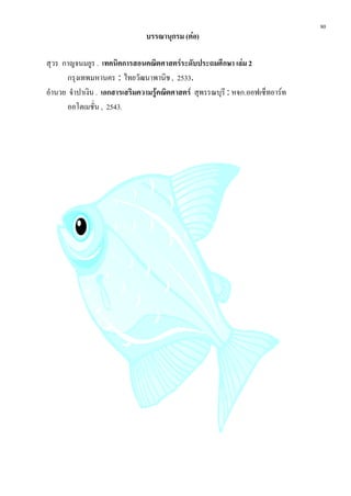 80
                                บรรณานุกรม (ตอ)

สุวร กาญจนมยูร . เทคนิคการสอนคณิตศาสตรระดับประถมศึกษา เลม 2
       กรุงเทพมหานคร : ไทยวัฒนาพานิช , 2533.
อํานวย จําปาเงิน . เอกสารเสริมความรูคณิตศาสตร สุพรรณบุรี : หจก.ออฟเซ็ทอารท
      ออโตเมชั่น , 2543.
 