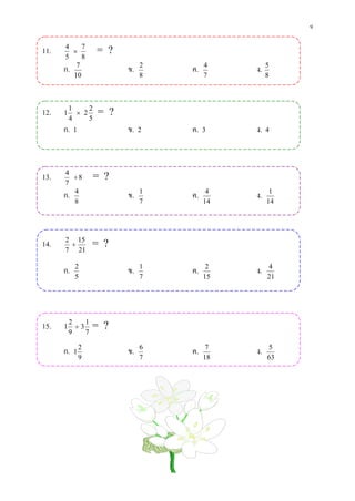 9

11.   4
         ×
            7
                    = ?
      5     8
      ก. 7                ข.   2
                                   ค.   4
                                             ง.   5
         10                    8        7         8




12.   1
          1
            × 2
                2
                    = ?
          4     5
      ก. 1                ข. 2     ค. 3      ง. 4



13.   4
         ÷8         = ?
      7
      ก. 4                ข.   1
                                   ค.    4
                                             ง.    1
         8                     7        14        14




14.   2 15
       ÷           = ?
      7 21

      ก.   2
                          ข.   1
                                   ค.    2
                                             ง.   4
           5                   7        15        21




15.   1
          2
            ÷3
               1
                   = ?
          9    7

      ก.   1
               2
                          ข.   6
                                   ค.    7
                                             ง.   5
               9               7        18        63
 