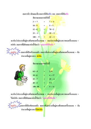 สมการมี 2 ลักษณะคือ สมการที่เปนจริง และ สมการที่เปนเท็จ
                              พิจารณาสมการตอไปนี้
                              3+7           =        7+3
                              10 – 5        =        5×1
                              12 × 6        =        70 + 2
                              33 ÷ 3        =        55 ÷ 5
                              108 - 9       =        12 ÷ 1
จะเห็นวาจํานวนที่อยูทางซายของเครื่องหมาย = และจํานวนที่อยูทางขวาของเครื่องหมาย =
เทากัน สมการที่มีลักษณะเชนนี้เรียกวา “ สมการที่เปนจริง ”

สรุปวา :    สมการที่เปนจริงหมายถึง สมการซึ่งจํานวนที่อยูทางซายของเครื่องหมาย = กับ
             จํานวนที่อยูทางขวา เทากัน

                           พิจารณาสมการตอไปนี้

                           0.5 × 5       =      2.55
                           18 × 6        =      6 × 17
                           35 ÷ 7        =      25 ÷ 6
                           40 ÷ 2        =      55
                           100 - 50      =      5 × 11

จะเห็นวาจํานวนที่อยูทางซายของเครื่องหมาย = และจํานวนที่อยูทางขวาของเครื่องหมาย =
ไมเทากัน สมการที่มีลักษณะเชนนี้เรียกวา “ สมการที่เปนเท็จ ”

สรุปวา :   สมการที่เปนเท็จหมายถึง สมการซึ่งจํานวนที่อยูทางซายของเครื่องหมาย = กับ
             จํานวนที่อยูทางขวาไมเทากัน
 