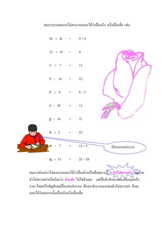 สมการบางสมการไมสามารถบอกไดวาเปนจริง หรือเปนเท็จ เชน

             54   ×       R   =   9+6

             12   ÷       D   =   4

             T + 7            =   13

             Y - 16           =   22

             P    ÷   8       =   8–3

             ก - 45           =   13

             ฐ + 14           =   71

             ศ    ÷   2       =   55

             ฬ - 7            =   12 + 5               มีอักษรแทนจํานวน

             ญ    ×   13      =   25 - 10

สมการดังกลาวไมสามารถบอกไดวาเปนจริงหรือเท็จเพราะมี ตัวไมทราบคา อยูดวย
ตัวไมทราบคาหรือเรียกวา ตัวแปร ไมใชตวเลข แตเปนตัวอักษรภาษาอังกฤษหรือ
                                        ั
ภาษาไทยหรือสัญลักษณอื่นแทนจํานวน ตองหาจํานวนมาแทนตัวไมทราบคา จึงจะ
บอกไดวาสมการนั้นเปนจริงหรือเปนเท็จ
 