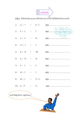 แบบฝกหัดที่ 3

        คําชี้แจง ใหนักเรียนพิจารณาสมการมีตัวไมทราบคา หรือไม ถามีใหเขียนตัวไมทราบคานั้น

        1.)     63   ÷   7       =      8+ 5             ตอบ .........................................................

        2.)     K    ÷   5       =      7                ตอบ .................................................

        3.)     L    ×   6       =      24               ตอบ .................................................

        4.)     15   ×   3       =      3                ตอบ .................................................

        5.)     ฎ    ×   10      =      100              ตอบ .................................................

        6.)     ฦ + 14           =      18               ตอบ .................................................

        7.)     E- 3             =      9                ตอบ .................................................

        8.)     45 + 5           =      3                ตอบ .................................................

        9.)     69 × 3           =      15 × 3           ตอบ .................................................

        10.) ษ - 77              =      13                ตอบ .................................................


ผมทําไดอยูแลวครับ แคดูตัวอักษร
 