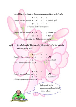 สมการที่มีตัวไมทราบคาอยูดวย ตองหาจํานวนมาแทนคาตัวไมทราบคานั้น เชน
                                    ศ ÷ 2       =     55
      ถาแทน ศ ดวย 110 ในสมการ ศ ÷ 2           =     55 เปนจริง ดังนี้
                                    110 ÷ 2 =         55
                            เราเรียก 110 วาเปนคําตอบของสมการ

      ถาแทน ศ ดวย 100 ในสมการ ศ      ÷   2    =    55 เปนเท็จ ดังนี้
                                  100 ÷ 2       =    50 ไมใช 55
                       เพราะฉะนั้น 100 ไมเปนคําตอบของสมการ

สรุปวา : จํานวนใดที่แทนคาตัวไมทราบคาแลวทําใหสมการนั้นเปนจริง จํานวนนั้นเปน
          คําตอบของสมการ เชน

                                   Y × 5          =      10
      ถาแทนคา Y ดวย 2 ในสมการ Y × 5            =      10 จะได
                                   2 ×5           =      10 สมการเปนจริง
      ดังนั้น 2 เปนคําตอบของสมการ Y × 5          =      10



                                    ฆ ÷ 3         =      7
      ถาแทนคา ฆ ดวย 24 ในสมการ ฆ ÷ 3           =      7 จะได
                                    24 ÷ 3        =      8 สมการเปนเท็จ
      ดังนั้น 24 ไมเปนคําตอบของสมการ ฆ ÷ 3      =      7

                                                นักเรียนอานดีๆ นะครับ
                                                คําตอบของสมการเมื่อแทนคาตัวแปร
                                                 แลวสมการเปนจริง
 