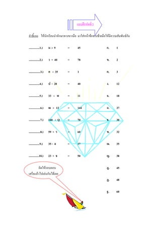 แบบฝกหัดที่ 5

คําชี้แจง ใหนักเรียนนําอักษรทางขวามือ มาใสหนาขอทางซายมือใหมีความสัมพันธกน
                                                                               ั

...............1.)    ม×9              =   45                ก.      1

...............2.)    ว + 40           =   78                ข.      2

................3.)   ศ    ÷    35     =   1                 ค.      3

...............4.)    ป - 20           =   40                ง.      12

...............5.)    33    ÷      ฬ   =   11                จ.      18

................6.)   ฒ    ×    12     =   144               ฉ.      27

................7.)   140      ÷   Q   =   70                ช.      30

................8.)   59 + ร           =   60                ซ.      32

...............9.)    35 - ล           =   17                ฌ.      35

..............10.)    23 + ช           =   50                ญ.      38

         คิดใหรอบคอบ                                        ฎ.      45
เสร็จแลวไปเลนกันไดเลย
                                                             ฏ.      48

                                                             ฐ.      60
 