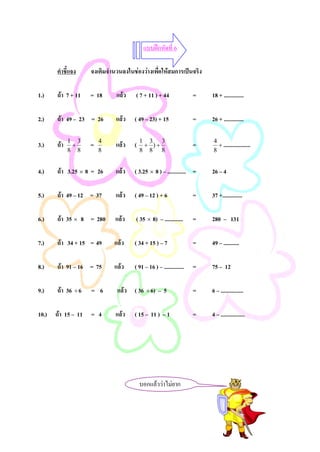 แบบฝกหัดที่ 6

      คําชี้แจง    จงเติมจํานวนลงในชองวางเพือใหสมการเปนจริง
                                              ่

1.)   ถา 7 + 11   = 18      แลว   ( 7 + 11 ) + 44                =   18 + ..............

2.)   ถา 49 – 23 = 26       แลว   ( 49 – 23) + 15                =   26 + ..............

3.)   ถา   1 3
             +     =   4
                            แลว    (   1 3 3
                                         + )+                      =   4
                                                                         + ...................
            8 8        8                8 8 8                          8


4.)   ถา 3.25 × 8 = 26     แลว    ( 3.25 × 8 ) – ............. =     26 – 4

5.)   ถา 49 – 12 = 37      แลว    ( 49 – 12 ) + 6                =   37 +..............

6.)   ถา 35 × 8 = 280      แลว    ( 35 × 8) – .............      =   280 – 131

7.)   ถา 34 + 15 = 49      แลว    ( 34 + 15 ) – 7                =   49 – ...........

8.)   ถา 91 – 16 = 75      แลว    ( 91 – 16 ) – ..............   =   75 – 12

9.)   ถา 36 ÷ 6   = 6       แลว ( 36 ÷ 6) – 5                    =   6 – ................

10.) ถา 15 – 11 = 4        แลว    ( 15 – 11 ) – 1                =   4 – .................




                                        บอกแลววาไมยาก
 