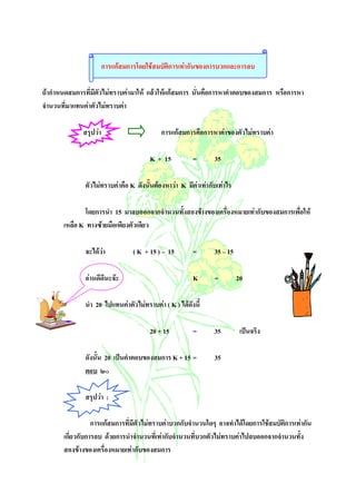 การแกสมการโดยใชสมบัติการเทากันของการบวกและการลบ

ถากําหนดสมการที่มีตัวไมทราบคามาให แลวใหแกสมการ นั่นคือการหาคําตอบของสมการ หรือการหา
จํานวนที่มาแทนคาตัวไมทราบคา

              สรุปวา                       การแกสมการคือการหาคาของตัวไมทราบคา

                                        K + 15         =       35

              ตัวไมทราบคาคือ K ดังนั้นตองหาวา K มีคาเทากับเทาไร

               โดยการนํา 15 มาลบออกจากจํานวนทั้งสองขางของเครื่องหมายเทากับของสมการเพื่อให
       เหลือ K ทางซายมือเพียงตัวเดียว

              จะไดวา            ( K + 15 ) – 15      =       35 – 15

              อานดีดีนะจะ                            K       =         20

              นํา 20 ไปแทนคาตัวไมทราบคา ( K ) ไดดังนี้

                                        20 + 15        =       35         เปนจริง

              ดังนั้น 20 เปนคําตอบของสมการ K + 15 =           35
              ตอบ ๒๐

              สรุปวา :

                  การแกสมการที่มีตัวไมทราบคาบวกกับจํานวนใดๆ อาจทําไดโดยการใชสมบัติการเทากัน
       เกี่ยวกับการลบ ดวยการนําจํานวนที่เทากับจํานวนที่บวกตัวไมทราบคาไปลบออกจากจํานวนทั้ง
       สองขางของเครื่องหมายเทากับของสมการ
 