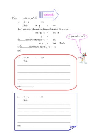 แบบฝกหัดที่ 7
คําชี้แจง             จงแกสมการตอไปนี้
            1.)         65 + ฐ              =        146
                        วิธีทํา             65 + ฐ             = 146
            นํา 65 มาลบออกจากจํานวนทั้งสองขางของเครื่องหมายเทากับของสมการ
                                            ( 65 + ฐ ) – 65 =    146 – 65
                                                     ฐ         = ............... ทําถูกหมดมีรางวัลครับ
            นํา..............มาแทนคาในสมการ 65 + ฐ =            146
                                                  65 +........ = 146 เปนจริง
            ดังนั้น.................เปนคําตอบของสมการ 65 +ฐ = 146
            ตอบ ...................

            2.)           G + 13                     =             135
                          วิธีทํา...................................................................................................
            ..........................................................................................................................
            ..........................................................................................................................
            ..........................................................................................................................
            ..........................................................................................................................
            .........................................................................................................................
            .........................................................................................................................
            ตอบ..............................



            3.)           49 + Y                     =             98
                          วิธีทํา...................................................................................................
            ..........................................................................................................................
            ...........................................................................................................................
            ..........................................................................................................................
            ...........................................................................................................................
            ..........................................................................................................................
            ..........................................................................................................................
            ตอบ..........................
 