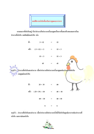 สมบัติการเทากันเกี่ยวกับการคูณและการหาร



       จากสมการที่เทากันอยู ถานําจํานวนใดจํานวนหนึ่งมาคูณหรือหารทั้งสองขางของสมการดวย
จํานวนที่เทากัน ผลลัพธยอมเทากัน เชน
                         

                        ถา              3 + 12          =       15

                        แลว      ( 3 + 12 ) × 3         =       15 × 3

                                         15 × 3          =       15 × 3

                                             45          =       45

สรุปวา : จํานวนที่เทากันสองจํานวน เมื่อนําจํานวนอีกจํานวนหนึ่งมาคูณแตละจํานวนที่เทากัน
          ผลคูณยอมเทากัน



                        ถา             25 + 35          =       60

                        แลว     ( 25 + 35 ) ÷ 10        =       60 ÷ 10

                                        60 ÷ 10          =       60 ÷ 10

                                                   6     =       6

สรุปวา : จํานวนที่เทากันสองจํานวน เมื่อนําจํานวนอีกจํานวนหนึ่งซึ่งไมเทากับศูนยมาหารแตละจํานวนที่
เทากัน ผลหารยอมเทากัน
 