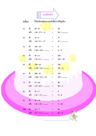 แบบฝกหัดที่ 8

คําชี้แจง          ใหนักเรียนเติมจํานวนลงในชองวางใหถกตอง
                                                        ู

1.)         ถา    45 – 17                             =            28
            แลว   ( 45 – 17 ) ÷ 4                     =            28 ÷ ...............

2.)         ถา    12 + 5                              =            17
            แลว   ( 12 + 5 ) ÷ 17                     =            17 ÷ ..............

3.)         ถา    125 ÷ 25                            =            5
            แลว   ( 125 ÷ 25 ) ÷ ..........           =            5÷5

4.)         ถา    35 × 6                              =            210
            แลว   ( 35 × 6 ) ÷ .............          =            210 ÷ 30

5.)         ถา    178 + 14                            =            192
            แลว   ( 178 + 14 ) ÷ ...........          =            192 ÷ 2

6.)         ถา    250 – 15                            =            235
            แลว   ( 250 – 15 ) × 10                   =            235 × ...........

7.)         ถา    27 + 63                     =                    90
            แลว   ( 27 + 63 ) × ............. =                    90 × 3

8.)         ถา    15 ÷ 3                              =            5
            แลว   ( 15 ÷ 3 ) × .........              =            5×8

9.)         ถา    45 ÷ 15                             =            3
            แลว   ( 45 ÷ 15) × ..........             =            3 × 10

10.)        ถา    12 × 7                              =            84
            แลว   ( 12 × 7 ) × .............          =            84 × 5

                                    ............................................................
 
