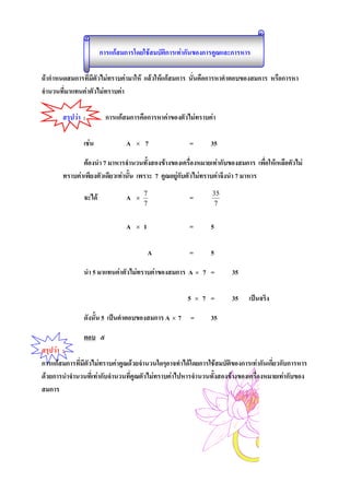 การแกสมการโดยใชสมบัติการเทากันของการคูณและการหาร

ถากําหนดสมการที่มีตัวไมทราบคามาให แลวใหแกสมการ นั่นคือการหาคําตอบของสมการ หรือการหา
จํานวนที่มาแทนคาตัวไมทราบคา

       สรุปวา :         การแกสมการคือการหาคาของตัวไมทราบคา

               เชน             A   ×   7             =         35

              ตองนํา 7 มาหารจํานวนทั้งสองขางของเครื่องหมายเทากับของสมการ เพือใหเหลือตัวไม
                                                                                  ่
       ทราบคาเพียงตัวเดียวเทานั้น เพราะ 7 คูณอยูกับตัวไมทราบคาจึงนํา 7 มาหาร

               จะได            A   ×
                                        7
                                                      =         35
                                        7                       7


                                A   ×   1             =         5

                                            A         =         5

               นํา 5 มาแทนคาตัวไมทราบคาของสมการ A × 7 =           35

                                                     5    ×   7 =    35    เปนจริง

               ดังนั้น 5 เปนคําตอบของสมการ A × 7 =             35

               ตอบ ๕
สรุปวา :
การแกสมการที่มีตัวไมทราบคาคูณดวยจํานวนใดๆอาจทําไดโดยการใชสมบัติของการเทากันเกียวกับการหาร
                                                                                     ่
ดวยการนําจํานวนที่เทากับจํานวนที่คูณตัวไมทราบคาไปหารจํานวนทั้งสองขางของเครื่องหมายเทากับของ
สมการ
 