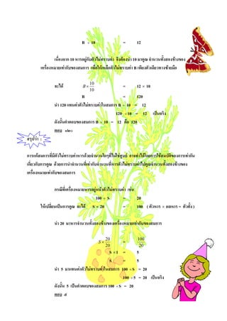 B   ÷   10              =       12

                เนื่องจาก 10 หารอยูกับตัวไมทราบคา จึงตองนํา 10 มาคูณ จํานวนทั้งสองขางของ
        เครื่องหมายเทากับของสมการ เพือใหเหลือตัวไมทราบคา B เพียงตัวเดียวทางซายมือ
                                          ่

                จะได           B×
                                     10
                                                        =       12 × 10
                                     10
                                B                    =     120
                นํา 120 แทนคาตัวไมทราบคาในสมการ B ÷ 10 = 12
                                                 120 ÷ 10 = 12 เปนจริง
                ดังนั้นคําตอบของสมการ B ÷ 10 = 12 คือ 120
                ตอบ ๑๒๐
สรุปวา :

การแกสมการที่มีตัวไมทราบคาหารดวยจํานวนใดๆที่ไมใชศูนย อาจทําไดโดยการใชสมบัติของการเทากัน
เกี่ยวกับการคูณ ดวยการนําจํานวนที่เทากับจํานวนที่หารตัวไมทราบคาไปคูณจํานวนทั้งสองขางของ
เครื่องหมายเทากับของสมการ

                 กรณีที่เครื่องหมายหารอยูหนาตัวไมทราบคา เชน
                                        100 ÷ S          =       20
        ใหเปลียนเปนการคูณ จะได S × 20
               ่                                         =       100 ( ตัวหาร × ผลหาร = ตัวตั้ง )

                นํา 20 มาหารจํานวนทั้งสองขางของเครื่องหมายเทากับของสมการ


                                             S×
                                                  20
                                                        =       100
                                                  20             20
                                              S ×1 =        5
                                              S      =      5
                นํา 5 มาแทนคาตัวไมทราบคาในสมการ 100 ÷ S = 20
                                                     100 ÷ 5 = 20 เปนจริง
                ดังนั้น 5 เปนคําตอบของสมการ 100 ÷ S = 20
                ตอบ ๕
 