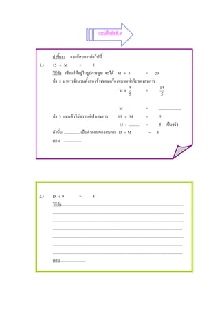 แบบฝกหัดที่ 9



      คําชี้แจง จงแกสมการตอไปนี้
1.)   15 ÷ M           =        5
      วิธีทํา เขียนใหอยูในรูปการคูณ จะได M × 5          = 20
      นํา 5 มาหารจํานวนทั้งสองขางของเครื่องหมายเทากับของสมการ
                                                                                    5                              15
                                                                          M×                         =
                                                                                    5                               5


                                                   M                                                 =             .......................
      นํา 3 แทนตัวไมทราบคาในสมการ               15 ÷ M                                             =             5
                                                   15 ÷ ...........                                  =             5 เปนจริง
      ดังนั้น ................ เปนคําตอบของสมการ 15 ÷ M                                                 = 5
      ตอบ ..................




2.)   D ÷9                       =             4
      วิธีทํา.............................................................................................................................
      ......................................................................................................................................
      ......................................................................................................................................
      .....................................................................................................................................
      ......................................................................................................................................
      .....................................................................................................................................
      .....................................................................................................................................
      ตอบ..........................
 