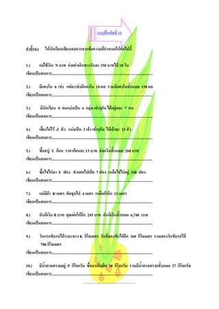 แบบฝกหัดที่ 10

คําชี้แจง         ใหนักเรียนเขียนสมการจากขอความที่กําหนดใหตอไปนี้

1.)     แมใชเงิน N บาท จายคาเดินทางวันละ 150 บาทได 10 วัน
เขียนเปนสมการ........................................................................................................

2.)     มีแตงโม จ เขง แตละเขงมีแตงโม 10 ผล รวมมีแตงโมทั้งหมด 150 ผล
เขียนเปนสมการ........................................................................................................

3.)      มีนักเรียน ข คนแบงเปน 6 กลุม เทาๆกัน ไดกลุมละ 7 คน
เขียนเปนสมการ........................................................................................................

4.)     เลี้ยงไกไว Z ตัว แบงเปน 3 เลา เทาๆกัน ไดเลาละ 15 ตัว
เขียนเปนสมการ........................................................................................................

5.)     ซื้อสบู Y กอน ราคากอนละ 13 บาท จายเงินทั้งหมด 260 บาท
เขียนเปนสมการ........................................................................................................

6.)     ซื้อไขไกมา E ฟอง ทําแตกไปเสีย 7 ฟอง เหลือไขไกอยู 248 ฟอง
เขียนเปนสมการ........................................................................................................

7.)     แมมีผา R เมตร ตัดชุดไป 4 เมตร เหลือผาอีก 13 เมตร
เขียนเปนสมการ........................................................................................................

8.)     ฉันมีเงิน B บาท คุณพอใหอีก 245 บาท ฉันมีเงินทั้งหมด 6,740 บาท
เขียนเปนสมการ........................................................................................................

9.)     วันแรกขับรถไดระยะทาง K กิโลเมตร วันที่สองขับไดอีก 360 กิโลเมตร รวมสองวันขับรถได
         780 กิโลเมตร
เขียนเปนสมการ........................................................................................................

10.) มีน้ําตาลทรายอยู P กิโลกรัม ซื้อมาเพิ่มอีก 18 กิโลกรัม รวมมีนาตาลทรายทั้งหมด 27 กิโลกรัม             ้ํ
เขียนเปนสมการ........................................................................................................
                                               .....................................................
 
