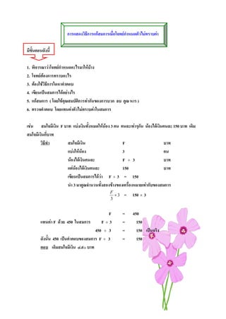 การแสดงวิธการแกสมการเมื่อโจทยกาหนดตัวไมทราบคา
                                 ี                     ํ

มีขั้นตอนดังนี้

1.   พิจารณาวาโจทยกําหนดอะไรมาใหบาง
2.   โจทยตองการทราบอะไร
3.   ตองใชวิธีการใดหาคําตอบ
4.   เขียนเปนสมการไดอยางไร
5.   แกสมการ ( โดยใชคุณสมบัติการทากันของการบวก ลบ คูณ หาร )
6.   ตรวจคําตอบ โดยแทนคาตัวไมทราบคาในสมการ

เชน สมใจมีเงิน F บาท แบงเงินทั้งหมดใหนอง 3 คน คนละเทาๆกัน นองไดเงินคนละ 150 บาท เดิม
สมใจมีเงินกี่บาท
       วิธีทํา      สมใจมีเงิน                     F                      บาท
                    แบงใหนอง                    3                      คน
                    นองไดเงินคนละ                F ÷ 3                  บาท
                    แตนองไดเงินคนละ             150                    บาท
                    เขียนเปนสมการไดวา F ÷ 3 = 150
                    นํา 3 มาคูณจํานวนทั้งสองขางของเครื่องหมายเทากับของสมการ
                                              F
                                                ×3    = 150 × 3
                                              3


                                            F        =    450
         แทนคา F ดวย 450 ในสมการ       F÷3         =      150
                                      450 ÷ 3        =      150 เปนจริง
         ดังนั้น 450 เปนคําตอบของสมการ F ÷ 3        =      150
         ตอบ เดิมสมใจมีเงิน ๔๕๐ บาท
 