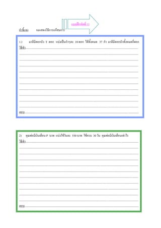 แบบฝกหัดที่ 11
คําชี้แจง              จงแสดงวิธีการแกสมการ

1.)           มาลีมีดอกบัว T ดอก แบงเปนกําๆละ 10 ดอก ไดทั้งหมด 37 กํา มาลีมีดอกบัวทั้งหมดกี่ดอก
วิธีทํา..............................................................................................................................................................
.......................................................................................................................................................................
.......................................................................................................................................................................
.......................................................................................................................................................................
.......................................................................................................................................................................
.......................................................................................................................................................................
.......................................................................................................................................................................
.......................................................................................................................................................................
.......................................................................................................................................................................
.......................................................................................................................................................................
.......................................................................................................................................................................
ตอบ................................................................................................................................................................




2) คุณพอมีเงินเดือน P บาท แบงใชวันละ 550 บาท ใชครบ 30 วัน คุณพอมีเงินเดือนเทาไร
วิธีทํา..............................................................................................................................................................
.......................................................................................................................................................................
.......................................................................................................................................................................
.......................................................................................................................................................................
.......................................................................................................................................................................
.......................................................................................................................................................................
.......................................................................................................................................................................
.......................................................................................................................................................................
.......................................................................................................................................................................
.......................................................................................................................................................................
.......................................................................................................................................................................
ตอบ................................................................................................................................................................
 