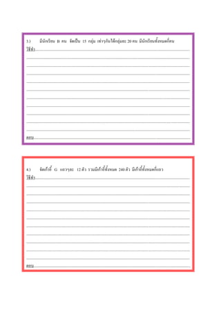 3.)           มีนักเรียน B คน จัดเปน 15 กลุม เทาๆกันไดกลุมละ 20 คน มีนักเรียนทั้งหมดกี่คน
วิธีทํา..............................................................................................................................................................
.......................................................................................................................................................................
.......................................................................................................................................................................
.......................................................................................................................................................................
.......................................................................................................................................................................
.......................................................................................................................................................................
.......................................................................................................................................................................
.......................................................................................................................................................................
.......................................................................................................................................................................
.......................................................................................................................................................................
.......................................................................................................................................................................
ตอบ................................................................................................................................................................




4.)           จัดเกาอี้ G แถวๆละ 12 ตัว รวมมีเกาอี้ทั้งหมด 240 ตัว มีเกาอี้ทั้งหมดกี่แถว
วิธีทํา..............................................................................................................................................................
.......................................................................................................................................................................
.......................................................................................................................................................................
.......................................................................................................................................................................
.......................................................................................................................................................................
.......................................................................................................................................................................
.......................................................................................................................................................................
.......................................................................................................................................................................
.......................................................................................................................................................................
.......................................................................................................................................................................
.......................................................................................................................................................................
ตอบ................................................................................................................................................................
 