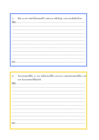 7.)           มีเงิน ฆ บาท จายคาน้ํามันรถยนตไป 1,080 บาท เหลือเงินอยู 2,870 บาท เดิมมีเงินกี่บาท
วิธีทํา..............................................................................................................................................................
.......................................................................................................................................................................
.......................................................................................................................................................................
.......................................................................................................................................................................
.......................................................................................................................................................................
.......................................................................................................................................................................
.......................................................................................................................................................................
.......................................................................................................................................................................
.......................................................................................................................................................................
.......................................................................................................................................................................
.......................................................................................................................................................................
ตอบ................................................................................................................................................................




8.)           วันแรกขายของไดเงิน ฐ บาท วันที่สองขายไดอีก 2,410 บาท รวมสองวันขายของไดเงิน 5,741
              บาท วันแรกขายของไดเงินเทาไร
วิธีทํา..............................................................................................................................................................
.......................................................................................................................................................................
.......................................................................................................................................................................
.......................................................................................................................................................................
.......................................................................................................................................................................
.......................................................................................................................................................................
.......................................................................................................................................................................
.......................................................................................................................................................................
.......................................................................................................................................................................
.......................................................................................................................................................................
.......................................................................................................................................................................
ตอบ................................................................................................................................................................
 