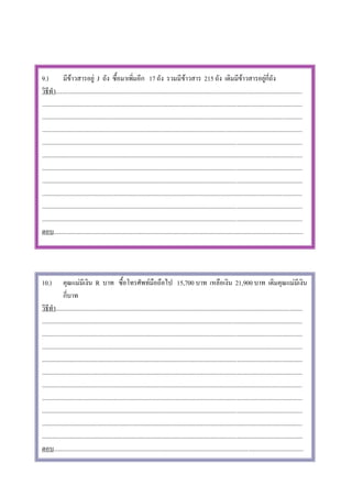 9.)           มีขาวสารอยู J ถัง ซื้อมาเพิ่มอีก 17 ถัง รวมมีขาวสาร 215 ถัง เดิมมีขาวสารอยูกี่ถัง
วิธีทํา..............................................................................................................................................................
.......................................................................................................................................................................
.......................................................................................................................................................................
.......................................................................................................................................................................
.......................................................................................................................................................................
.......................................................................................................................................................................
.......................................................................................................................................................................
.......................................................................................................................................................................
.......................................................................................................................................................................
.......................................................................................................................................................................
.......................................................................................................................................................................
ตอบ................................................................................................................................................................




10.)          คุณแมมีเงิน R บาท ซื้อโทรศัพทมือถือไป 15,700 บาท เหลือเงิน 21,900 บาท เดิมคุณแมมีเงิน
              กี่บาท
วิธีทํา..............................................................................................................................................................
.......................................................................................................................................................................
.......................................................................................................................................................................
.......................................................................................................................................................................
.......................................................................................................................................................................
.......................................................................................................................................................................
.......................................................................................................................................................................
.......................................................................................................................................................................
.......................................................................................................................................................................
.......................................................................................................................................................................
.......................................................................................................................................................................
ตอบ................................................................................................................................................................
 