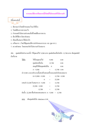 การแสดงวิธการแกสมการเมื่อโจทยไมกาหนดตัวไมทราบคา
                                  ี                        ํ

มีขั้นตอนดังนี้

1.   พิจารณาวาโจทยกําหนดอะไรมาใหบาง
2.   โจทยตองการทราบอะไร
3.   กําหนดตัวไมทราบคาแทนสิ่งที่โจทยตองการทราบ
4.   ตองใชวิธีการใดหาคําตอบ
5.   เขียนเปนสมการไดอยางไร
6.   แกสมการ ( โดยใชคุณสมบัติการทากันของการบวก ลบ คูณ หาร )
7.   ตรวจคําตอบ โดยแทนคาตัวไมทราบคาในสมการ

เชน คุณพอมีเงินจํานวนหนึ่ง ใหคุณแมไป 9,500 บาท คุณพอยังเหลือเงินอีก 12,700 บาท เดิมคุณพอมี
เงินกี่บาท
              วิธีทํา          ใหเงินคุณแมไป          9,500          บาท
                               คุณพอเหลือเงิน          12,700         บาท
                               สมมุติใหเดิมคุณพอมีเงิน ภ             บาท
                               ภ - 9,500                =      12,700 บาท
              นํา 9,500 มาบวกจํานวนทั้งสองขางของเครื่องหมายเทากับของสมการ
                               (ภ- 9,500) + 9,500       =      12,700 + 9,500
                                                ภ       =      22,200
              แทนคา 22,200 ในสมการ ภ – 9,500           =      12,700
                               22,200 – 9,500           =      12,700
                                        12,700          =      12,700
              ดังนั้น 22,200 เปนคําตอบของสมการ ภ – 9,500 = 12,700

                  ตอบ    เดิมคุณพอมีเงิน ๒๒,๒๐๐ บาท
 