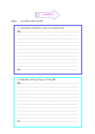 แบบฝกหัดที่ 12

คําชี้แจง           จงแสดงวิธีการแกสมการตอไปนี้

            1.) 5 เทาของเงินจํานวนหนึ่งเทากับ 15,000 บาท จงหาเงินจํานวนนั้น
            วิธีทํา..........................................................................................................................................
            ..................................................................................................................................................
            ..................................................................................................................................................
            ..................................................................................................................................................
            ..................................................................................................................................................
            ..................................................................................................................................................
            ..................................................................................................................................................
            .................................................................................................................................................
            .................................................................................................................................................
            ................................................................................................................................................
            .................................................................................................................................................
            ตอบ.........................................................................................................................................



            2.) พอมีอายุเปน 6 เทาของลูก ถาลูกอายุ 7 ป พออายุกี่ป
            วิธีทํา..........................................................................................................................................
            ..................................................................................................................................................
            ..................................................................................................................................................
            ..................................................................................................................................................
            ..................................................................................................................................................
            ..................................................................................................................................................
            ..................................................................................................................................................
            .................................................................................................................................................
            .................................................................................................................................................
            ................................................................................................................................................
            .................................................................................................................................................
            ตอบ.........................................................................................................................................
 
