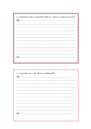 3.) คอมพิวเตอรราคาเปน 15 เทาของโตะ ถาโตะราคา 1,500 บาท คอมพิวเตอรราคาเทาไร
วิธีทํา..........................................................................................................................................
..................................................................................................................................................
..................................................................................................................................................
..................................................................................................................................................
..................................................................................................................................................
..................................................................................................................................................
..................................................................................................................................................
.................................................................................................................................................
.................................................................................................................................................
................................................................................................................................................
.................................................................................................................................................
ตอบ.........................................................................................................................................




4.) แบงขนมใสถุงๆละ 45 ชิ้น ได 450 ถุง ตองมีขนมกี่ชิ้น
วิธีทํา..........................................................................................................................................
..................................................................................................................................................
..................................................................................................................................................
..................................................................................................................................................
..................................................................................................................................................
..................................................................................................................................................
..................................................................................................................................................
.................................................................................................................................................
.................................................................................................................................................
................................................................................................................................................
.................................................................................................................................................
ตอบ.........................................................................................................................................
 