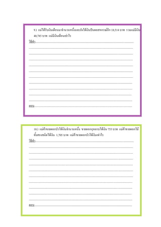 9.) แมไดรับเงินเดือนมาจํานวนหนึ่งและยังไดเงินปนผลสหกรณอีก 18,514 บาท รวมแมมีเงิน
       40,785 บาท แมมีเงินเดือนเทาไร
วิธีทํา..........................................................................................................................................
..................................................................................................................................................
..................................................................................................................................................
..................................................................................................................................................
..................................................................................................................................................
..................................................................................................................................................
..................................................................................................................................................
.................................................................................................................................................
.................................................................................................................................................
................................................................................................................................................
.................................................................................................................................................
ตอบ.........................................................................................................................................




       10.) แมคาขายดอกบัวไดเงินจํานวนหนึ่ง ขายดอกกุหลาบไดเงิน 755 บาท แมคาขายดอกไม
       ทั้งสองชนิดไดเงิน 1,705 บาท แมคาขายดอกบัวไดเงินเทาไร
วิธีทํา..........................................................................................................................................
..................................................................................................................................................
..................................................................................................................................................
..................................................................................................................................................
..................................................................................................................................................
..................................................................................................................................................
..................................................................................................................................................
.................................................................................................................................................
.................................................................................................................................................
................................................................................................................................................
.................................................................................................................................................
ตอบ.........................................................................................................................................
 