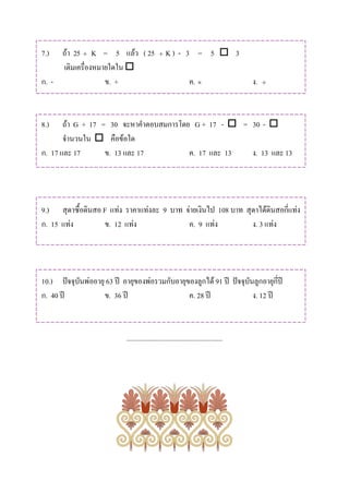 7.)  ถา 25 ÷ K = 5 แลว ( 25                  ÷   K) - 3 = 5  3
     เติมเครื่องหมายใดใน 
ก. -               ข. +                                         ค. ×                   ง.   ÷




8.)    ถา G + 17 = 30 จะหาคําตอบสมการโดย G + 17 -  = 30 - 
       จํานวนใน  คือขอใด
ก. 17 และ 17       ข. 13 และ 17          ค. 17 และ 13  ง. 13 และ 13




9.) สุดาซื้อดินสอ F แทง ราคาแทงละ 9 บาท จายเงินไป 108 บาท สุดาไดดินสอกี่แทง
ก. 15 แทง        ข. 12 แทง               ค. 9 แทง           ง. 3 แทง




10.) ปจจุบันพออายุ 63 ป อายุของพอรวมกับอายุของลูกได 91 ป ปจจุบันลูกอายุกี่ป
ก. 40 ป            ข. 36 ป                    ค. 28 ป               ง. 12 ป



                             .......................................................
 