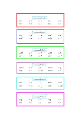 เฉลยทดสอบกอนเรียน
1.) ข       2.) ค       3.) ก        4.) ง             5.) ข
6.) ข       7.) ข       8.) ง        9.) ค             10.) ข



                  เฉลยแบบฝกหัดที่ 1
1.)        2.)        3.)               4.)        5.) 
6.)        7.)        8.)               9.)        10.) 




                  เฉลยแบบฝกหัดที่ 2
1.)        2.)        3.)               4.)        5.) 
6.)        7.)        8.)               9.)        10.) 



                      เฉลยแบบฝกหัดที่ 3
1.) ไมมี   2.) K           3.) L          4.) ไมมี   5.) ฎ
6.) ฤ       7.) E           8.) ไมมี      9.) ไมมี   10.) ษ



                      เฉลยแบบฝกหัดที่ 4
1.) 7       2.) 28          3.) 5          4.) 36      5.) 0.5
                                  1
6.) 64      7.) 0.5         8.)            9.) 2       10.) 225
                                  8




                      เฉลยแบบฝกหัดที่ 5
1.) ฎ       2.) ญ           3.) ฌ          4.) ฐ       5.) ค
6.) ง       7.) ข           8.) ก          9.) จ       10.) ฉ
 