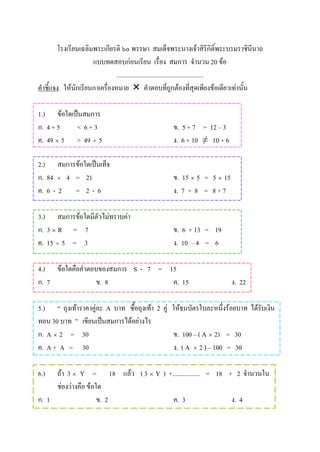 โรงเรียนเฉลิมพระเกียรติ ๖๐ พรรษา สมเด็จพระนางเจาสิริกิติ์พระบรมราชินีนาถ
                     แบบทดสอบกอนเรียน เรื่อง สมการ จํานวน 20 ขอ
                               ......................................................
คําชี้แจง ใหนักเรียนกาเครื่องหมาย  คําตอบที่ถูกตองที่สุดเพียงขอเดียวเทานั้น

1.) ขอใดเปนสมการ
ก. 4 + 5   < 6+3                                   ข. 5 + 7 = 12 – 3
ค. 49 × 5 > 49 ÷ 5                                 ง. 6 + 10 ≠ 10 + 6

2.) สมการขอใดเปนเท็จ
ก. 84 ÷ 4 = 21                                     ข. 15 × 5 = 5 × 15
ค. 6 - 2 = 2 - 6                                   ง. 7 + 8 = 8 + 7

3.) สมการขอใดมีตัวไมทราบคา
ก. 3 × R = 7                                       ข. 6 + 13 = 19
ค. 15 ÷ 5 = 3                                      ง. 10 – 4 = 6

4.) ขอใดคือคําตอบของสมการ S - 7 = 15
ก. 7              ข. 8              ค. 15                                ง. 22

5.) “ ถุงเทาราคาคูละ A บาท ซื้อถุงเทา 2 คู ใหธนบัตรใบละหนึ่งรอยบาท ไดรับเงิน
                   
ทอน 30 บาท ” เขียนเปนสมการไดอยางไร
ก. A × 2 = 30                                 ข. 100 – ( A × 2) = 30
ค. A + A = 30                                 ง. ( A × 2 ) – 100 = 30

6.)  ถา 3 × Y = 18 แลว ( 3 × Y ) +................. = 18 + 2 จํานวนใน
     ชองวางคือ ขอใด
ก. 1                 ข. 2            ค. 3                   ง. 4
 