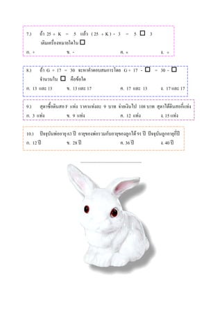 7.)  ถา 25 ÷ K = 5 แลว ( 25                 ÷   K) - 3 = 5  3
     เติมเครื่องหมายใดใน 
ก. +               ข. -                                        ค. ×                   ง.   ÷



8.)   ถา G + 17 = 30 จะหาคําตอบสมการโดย G + 17 -  = 30 - 
      จํานวนใน  คือขอใด
ก. 13 และ 13      ข. 13 และ 17          ค. 17 และ 13  ง. 17 และ 17

9.) สุดาซื้อดินสอ F แทง ราคาแทงละ 9 บาท จายเงินไป 108 บาท สุดาไดดินสอกี่แทง
ก. 3 แทง         ข. 9 แทง                ค. 12 แทง          ง. 15 แทง

10.) ปจจุบันพออายุ 63 ป อายุของพอรวมกับอายุของลูกได 91 ป ปจจุบันลูกอายุกี่ป
         
ก. 12 ป           ข. 28 ป                    ค. 36 ป               ง. 40 ป

                            .......................................................
 