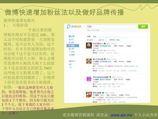 微博快速增加粉丝法以及做好品牌传播
微博快速增加粉丝
1 、 互粉阶段 　　
       一个新注册的微
博粉丝绝对不会超过 100 ，那
么这个时候就算你一天到晚发
微博，也不会有人鸟你，这个
时候，有木有快速增加粉丝的
办法呢 ? 这个是可以有的。前
期你可以招人互粉，那么去哪
里找那些互粉的人呢 ? 去找朋
友 ? 还是找朋友的朋友 ?NO!
这些地方互粉都太慢了。这个
时候就要用到微群了，在微博
上面有很多很多的互粉微群。
如图：一般在这种群里叫人互粉
的，你直接粉他，他看到关注他之
后他也会回粉你。用这个办法只能
加到 2 千个粉丝，因为你只能关注
2 千个人，接下来我给大家介绍一
下用什么办法让自己的粉丝数再更
上一层楼 !
                    更多微博营销课程 请登录 www.ajie.me 个人小站查看
 