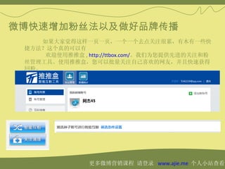 微博快速增加粉丝法以及做好品牌传播
     如果大家觉得这样一页一页，一个一个去点关注很累，有木有一些快
 捷方法？这个真的可以有
      欢迎使用推推盒 , http://ttbox.com/。我们为您提供先进的关注和粉
 丝管理工具。使用推推盒，您可以批量关注自己喜欢的网友，并且快速获得
 回粉。




                更多微博营销课程 请登录 www.ajie.me 个人小站查看
 