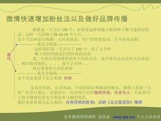 微博快速增加粉丝法以及做好品牌传播
                推推盒一天关注 100 个，如果你选择智能互粉的种子账号选的好的
    话，这样一天回粉大概 40-50 个左右。
    这个方法和加互粉群一点区别就是，用户的质量较高，且不容易退粉。
    --------------- 我是分隔线 -------------------
                  这样我们第一天关注了 100 个，花了 2 分钟
循                 剩下的时间就是打理好你的内容
环               第二天你在用绿佛罗清理下你的关注，选中你关注但没有关注你的
    ，然后取消他们。。。。花个 2 分钟。。。
                然后重复昨天的的事情
    --------------- 我是分隔线 -------------------
    这个有必要说下怎么来做 内容

       皮皮时光机、心灵鸡汤、早晨的你好和睡前的晚安，微博上各路“大
    师”们苦口婆心，在演讲中一次次挥汗高呼微博营销，内容为王。目前看开
    大部分微博还是充当着读者文摘的角色。
    我们来看看别人怎么做的，内容营销的胜利：话剧《北京我爱你》微博


                   更多微博营销课程 请登录 www.ajie.me 个人小站查看
 