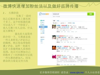 微博快速增加粉丝法以及做好品牌传播
2 、 互推阶段 　　
        互粉了一段时
间之后粉丝基本上都有两
千多了，这个时候我们就
可以进入下一个阶段了。
找人互推 ! 有人会问，什么
是互推呢 ?
       我先给大家简单
的介绍一下，互推就是找
一些人来转发 / 评论自己
的微博，然后你也帮他转
播 / 评论，这样一来就可
以扩大你微博被人看到的
范围，而且可以增加自己
的粉丝了 ! 同理我们可以找
一些互推的群加入，因为
群众的力量是无穷大的



                 更多微博营销课程 请登录 www.ajie.me 个人小站查看
 