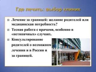    Лечение за границей: желание родителей или
    медицинская потребность?
   Тесная работа с врачами, особенно в
    «нетипичных» случаях.
   Консультирование
    родителей о возможном
    лечении и в России и
    за границей.
 