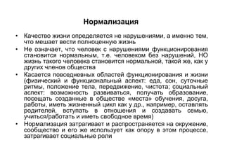 Нормализация
• Качество жизни определяется не нарушениями, а именно тем,
  что мешает вести полноценную жизнь
• Не означает, что человек с нарушениями функционирования
  становится нормальным, т.е. человеком без нарушений, НО
  жизнь такого человека становится нормальной, такой же, как у
  других членов общества
• Касается повседневных областей функционирования и жизни
  (физический и функциональный аспект: еда, сон, суточные
  ритмы, положение тела, передвижение, чистота; социальный
  аспект: возможность развиваться, получать образование,
  посещать созданные в обществе «места» обучения, досуга,
  работы, иметь жизненный цикл как у др., например, оставлять
  родителей, вступать в отношения и создавать семью,
  учиться/работать и иметь свободное время)
• Нормализация затрагивает и распространяется на окружение,
  сообщество и его же использует как опору в этом процессе,
  затрагивает социальные роли
 