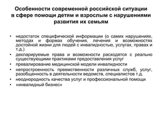 Особенности современной российской ситуации
в сфере помощи детям и взрослым с нарушениями
              развития их семьям

• недостаток специфической информации (о самих нарушениях,
  методах и формах обучения, лечения и возможностях
  достойной жизни для людей с инвалидностью, услугах, правах и
  т.д.)
• декларируемые права и возможности расходятся с реально
  существующими практиками предоставления услуг
• превалирование медицинской модели инвалидности
• непростроенность преемственности различных служб, услуг,
  разобщенность в деятельности ведомств, специалистов т.д.
• неоднородность качества услуг и профессиональной помощи
• «инвалидный бизнес»
 