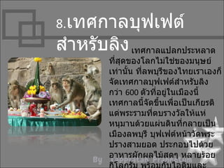 8.เทศกำลบุฟเฟต์
สำำหรับลิง เทศกำลแปลกประหลำด
         ที่สุดของโลกไม่ใช่ของมนุษย์
         เท่ำนั้น ที่ลพบุรีของไทยเรำเองก็
         จัดเทศกำลบุฟเฟต์สำำหรับลิง
         กว่ำ 600 ตัวที่อยู่ในเมืองนี้
         เทศกำลนี้จัดขึนเพื่อเป็นเกียรติ
                         ้
         แด่พระรำมที่ตบรำงวัลให้แห่
         หนุมำนด้วยแผ่นดินที่กลำยเป็น
         เมืองลพบุรี บุฟเฟต์หน้ำวัดพระ
         ปรำงสำมยอด ประกอบไปด้วย
         อำหำรผักผลไม้สดๆ หลำยร้อย
 