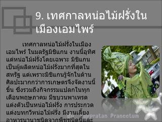 9. เทศกำลหน่อไม้ฝรั่งใน
           เมืองเอมไพร์
         เทศกำลหน่อไม้ฝรั่งในเมือง
เอมไพร์ ในมลรัฐมิชแกน งำนนี้อุทิศ
                     ิ
แด่หน่อไม้ฝรั่งโดยเฉพำะ มิชแกนิ
เป็นผู้ผลิตหน่อไม้ฝรั่งมำกที่สุดใน
สหรัฐ แต่เพรำะมิชแกนรู้จักในด้ำน
                   ิ
ศิลปะมำกกว่ำกำรเกษตรจึงจัดงำนนี้
ขึน ซึงรวมถึงกิจกรรมแปลกในทุก
  ้    ่
เดือนพฤษภำคม มีขบวนพำเหรด
แต่งตัวเป็นหน่อไม้ฝรัง กำรประกวด
                       ่
แต่งบทกวีหน่อไม้ฝรั่ง มีงำนเลี้ยง
 