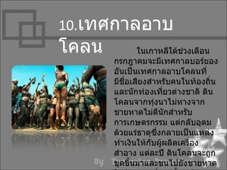 10.เทศกำลอำบ
โคลน           ในเกำหลีใต้ช่วงเดือน
       กรกฎำคมจะมีเทศกำลบอร์ยอง
       อันเป็นเทศกำลอำบโคลนที่
       มีชื่อเสียงสำำหรับคนในท้องถิ่น
       และนักท่องเที่ยวต่ำงชำติ ดิน
       โคลนจำกทุ่งนำไม่หำงจำก
       ชำยหำดไม่ดนักสำำหรับ
                     ี
       กำรเกษตรกรรม แต่กลับอุดม
       ด้วยแร่ธำตุซึ่งกลำยเป็นแหล่ง
       ทำำเงินให้กับผูผลิตเครื่อง
                       ้
       สำำอำง แต่ละปี ดินโคลนจะถูก
       ขุดขึ้นมำและขนไปยังชำยหำด
 