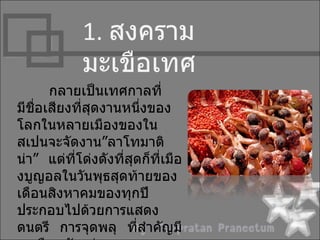 1. สงครำม
             มะเขือเทศ
      กลำยเป็นเทศกำลที่
มีชอเสียงที่สดงำนหนึงของ
   ื่        ุ          ่
โลกในหลำยเมืองของใน
สเปนจะจัดงำน”ลำโทมำติ
น่ำ” แต่ที่โด่งดังที่สุดก็ที่เมือ
งบูญอลในวันพุธสุดท้ำยของ
เดือนสิงหำคมของทุกปี
ประกอบไปด้วยกำรแสดง
ดนตรี กำรจุดพลุ ที่สำำคัญมี
 