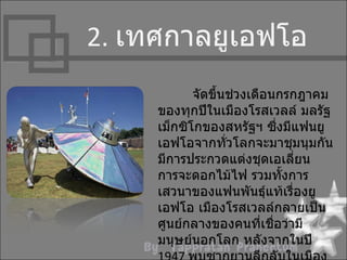 2. เทศกำลยูเอฟโอ
            จัดขึนช่วงเดือนกรกฎำคม
                 ้
     ของทุกปีในเมืองโรสเวลล์ มลรัฐ
     เม็กซิโกของสหรัฐฯ ซึงมีแฟนยู
                             ่
     เอฟโอจำกทั่วโลกจะมำชุมนุมกัน
     มีกำรประกวดแต่งชุดเอเลี่ยน
     กำรจะดอกไม้ไฟ รวมทั้งกำร
     เสวนำของแฟนพันธุ์แท้เรื่องยู
     เอฟโอ เมืองโรสเวลล์กลำยเป็น
     ศูนย์กลำงของคนที่เชือว่ำมี
                           ่
     มนุษย์นอกโลก หลังจำกในปี
 