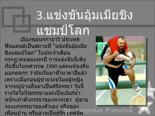 3.แข่งขันอุ้มเมียชิง
            แชมป์โลก
      เมืองซอนกกำยำวิ ประเทศ
ฟินแลนด์เป็นสถำนที่ “แข่งขันอุ้มเมีย
ชิงแชมป์โลก” ในประจำำเดือน
กรกฎำคมของทุกปี กำรแข่งขันนี้เพิ่ง
เริ่มขึ้นในทศวรรษ 1990 แต่คนท้องถิ่น
บอกตลกๆ ว่ำมันเริมมำชั่วนำตำปีแล้ว
                   ่
เพรำะเมื่อก่อนผู้ชำยจะขโมยผู้หญิง
จำกหมู่บ้ำนอื่นมำเป็นศรีภรรยำ วันนี้
รำงวัลไม่ใช่ภรรยำและเป็นเบียร์นำ้ำ
หนักเท่ำตัวภรรยำของพวกเขำ ผู้ชำย
จะแบกภรรยำของตัวเอง หรือของ
เพื่อนบ้ำน หรืออำจเป็นคู่รก เทคนิค
                          ั
 