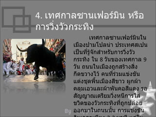 4. เทศกำลซำนเฟอร์มิน หรือ
กำรวิ่งวัวกระทิง
                เทศกำลซำนเฟอร์มินใน
        เมืองปำมโปลน่ำ ประเทศสเปน
        เป็นที่รู้จักสำำหรับกำรวิงวัว
                                 ่
        กระทิง ใน 8 วันของเทศกำล 9
        วัน ถนนในเมืองถูกสร้ำงสิ่ง
        กีดขวำงไว้ คนที่ร่วมแข่งขัน
        แต่งชุดพื้นเมืองสีขำว ผูกผ้ำ
        คลุมเอวและผ้ำพันคอสีแดง รอ
        สัญญำณเตรียมวิ่งหนีกำรไล่
        ขวิดของวัวกระทิงที่ถกปล่อย
                               ู
        ออกมำในถนนนั้น กำรแข่งขัน
 